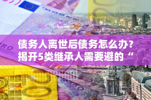 武汉债务人离世后债务怎么办？揭开5类继承人需要避的“坑”