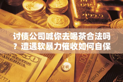 武汉讨债公司喊你去喝茶合法吗？遭遇软暴力催收如何自保？